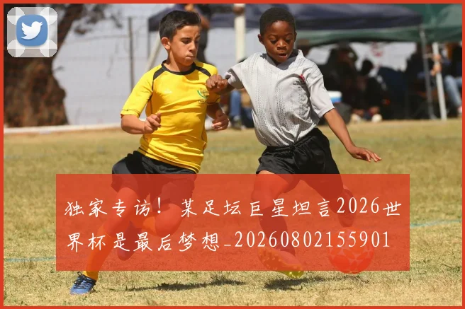 独家专访!某足坛巨星坦言2026世界杯是最后梦想_20260802155901
