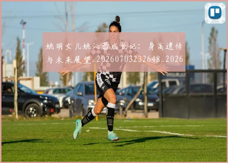 姚明女儿姚沁蕾成长记:身高遗传与未来展望_20260703232648_20260720191629