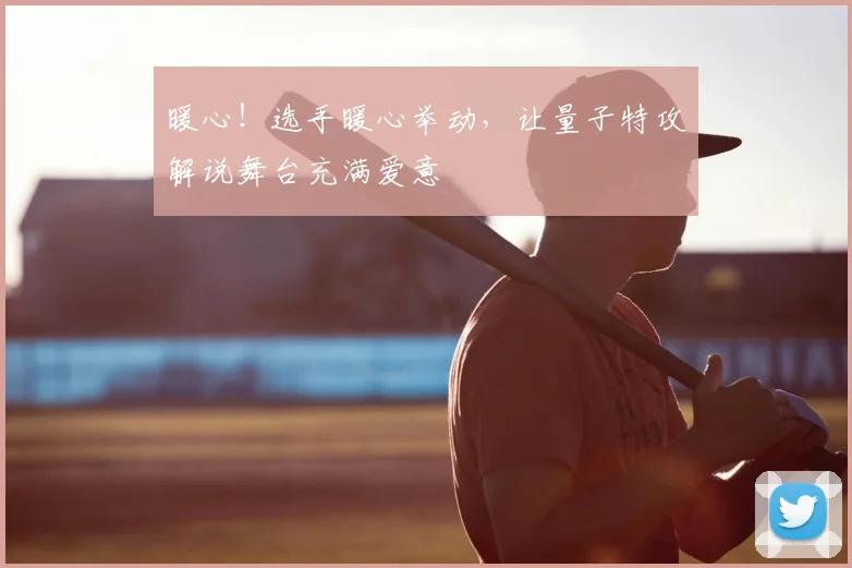暖心！选手暖心举动，让量子特攻解说舞台充满爱意