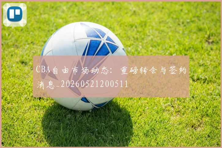 CBA自由市场动态：重磅转会与签约消息_20260521200511