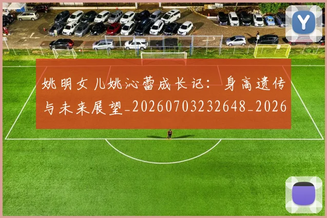 姚明女儿姚沁蕾成长记:身高遗传与未来展望_20260703232648_20260720191629