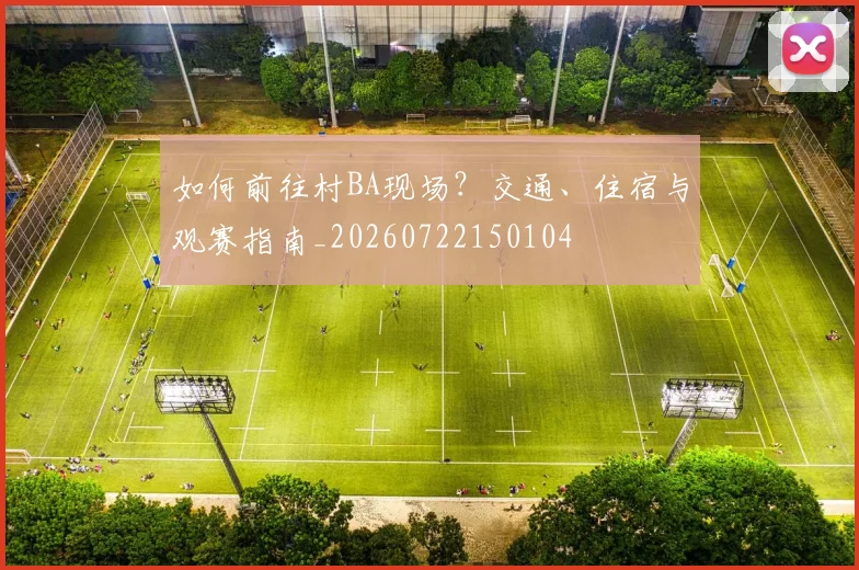 如何前往村BA现场？交通、住宿与观赛指南_20260722150104