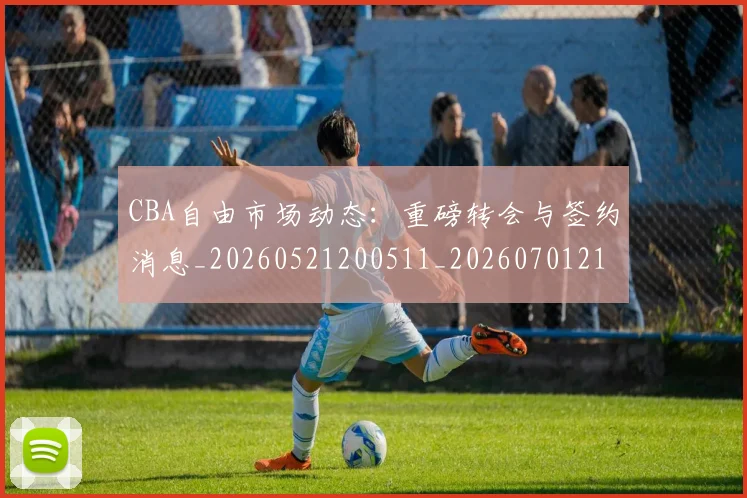 CBA自由市场动态：重磅转会与签约消息_20260521200511_20260701211955