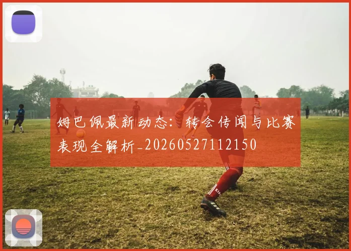 姆巴佩最新动态:转会传闻与比赛表现全解析_20260527112150