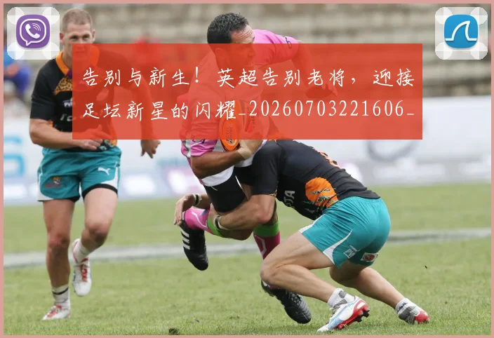 告别与新生！英超告别老将，迎接足坛新星的闪耀_20260703221606_20260718205834