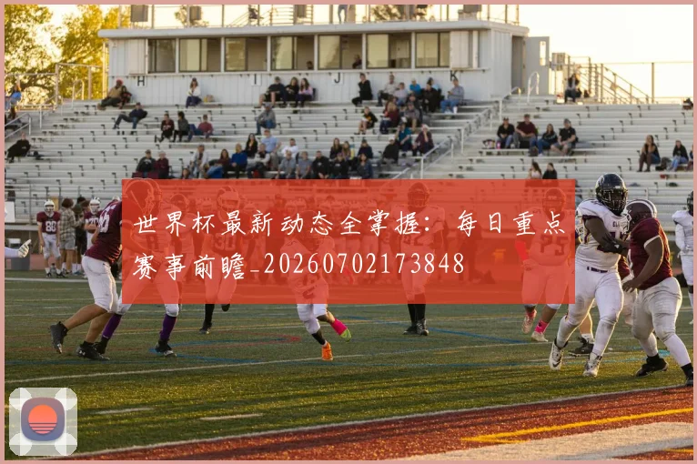 世界杯最新动态全掌握：每日重点赛事前瞻_20260702173848
