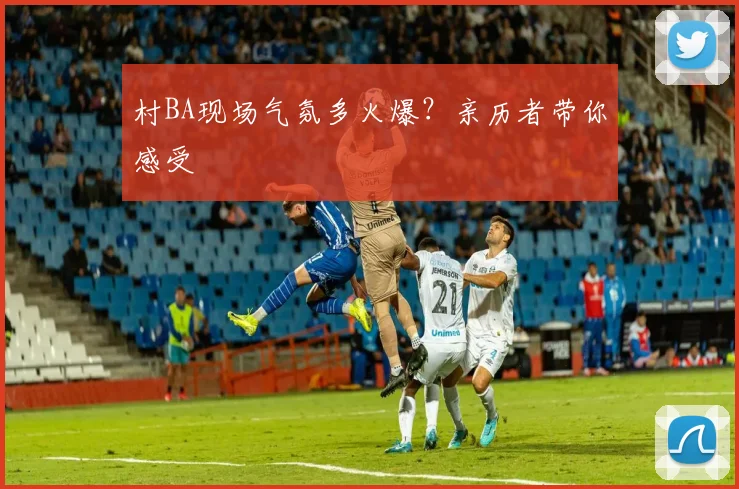 村BA现场气氛多火爆？亲历者带你感受