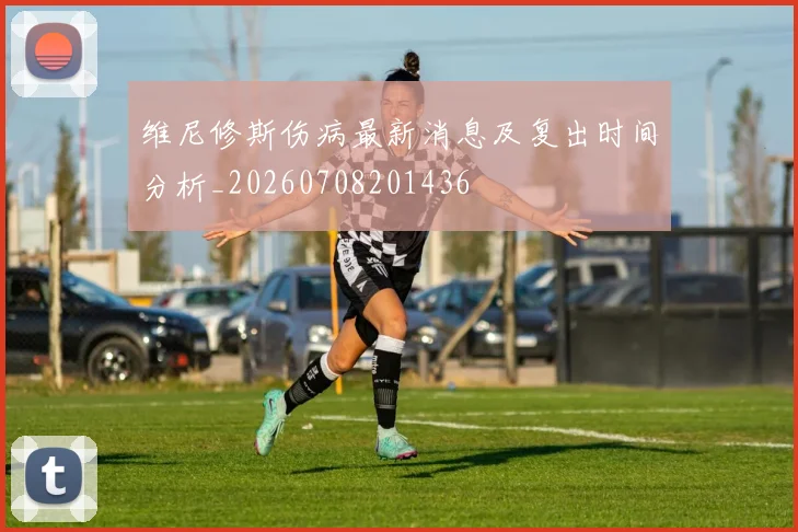 维尼修斯伤病最新消息及复出时间分析_20260708201436