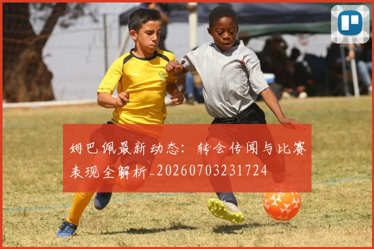 姆巴佩最新动态:转会传闻与比赛表现全解析_20260703231724