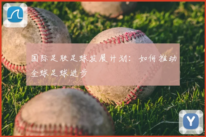 国际足联足球发展计划:如何推动全球足球进步
