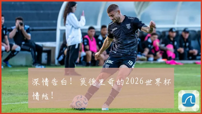 深情告白!莫德里奇的2026世界杯情结!