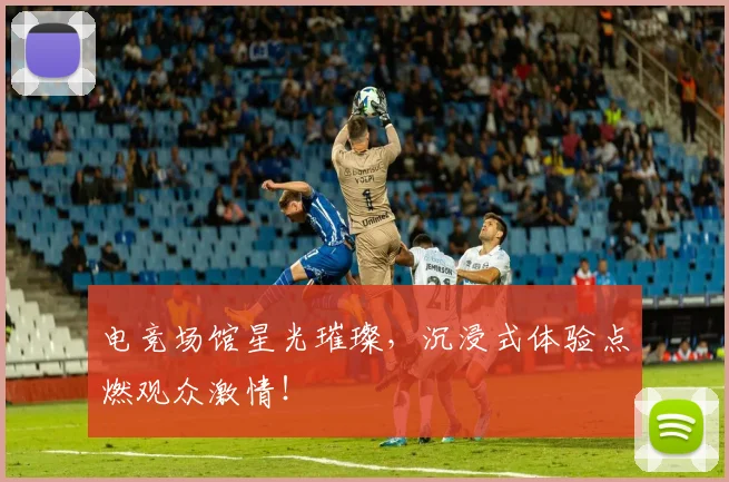 电竞场馆星光璀璨,沉浸式体验点燃观众激情!