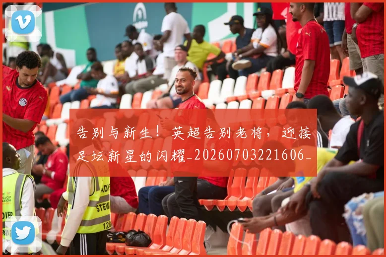 告别与新生！英超告别老将，迎接足坛新星的闪耀_20260703221606_20260718205834