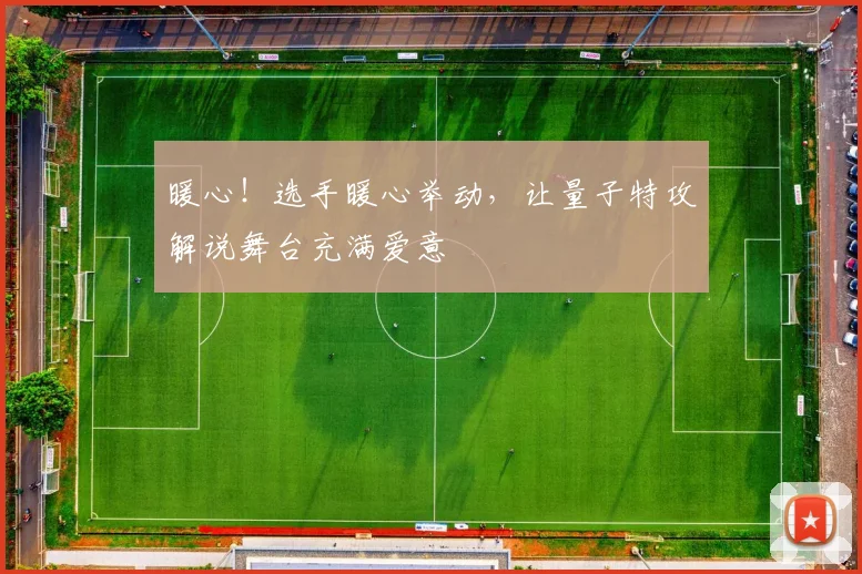 暖心！选手暖心举动，让量子特攻解说舞台充满爱意
