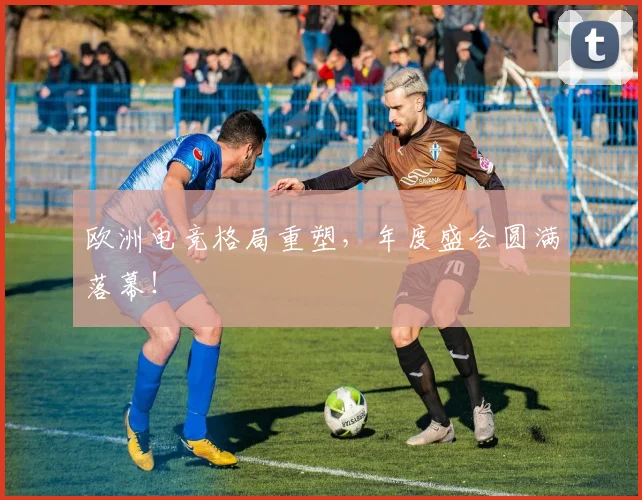 欧洲电竞格局重塑，年度盛会圆满落幕！