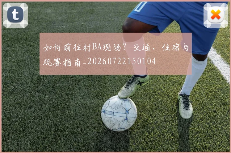 如何前往村BA现场？交通、住宿与观赛指南_20260722150104