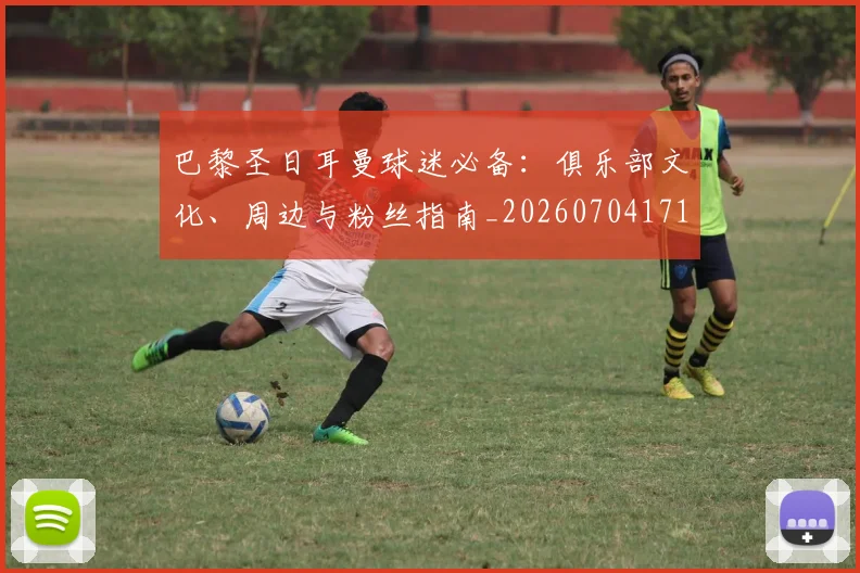 巴黎圣日耳曼球迷必备：俱乐部文化、周边与粉丝指南_20260704171227_20260722154537