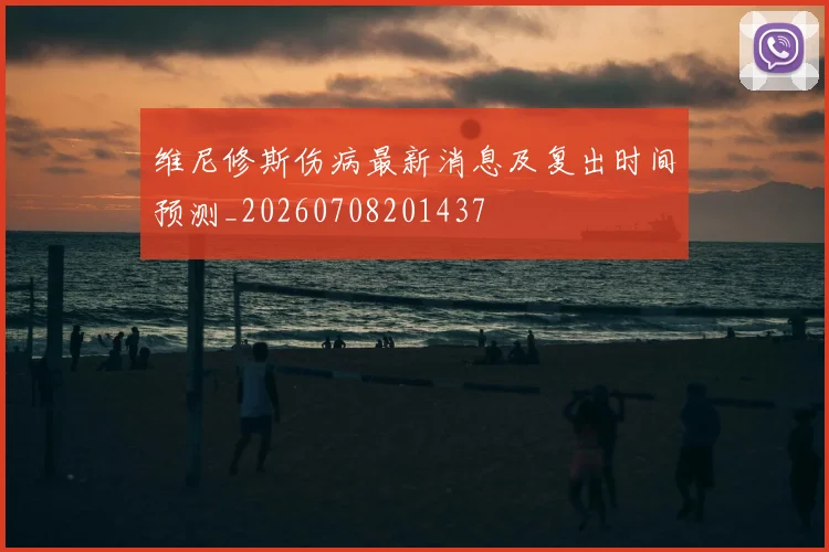 维尼修斯伤病最新消息及复出时间预测_20260708201437