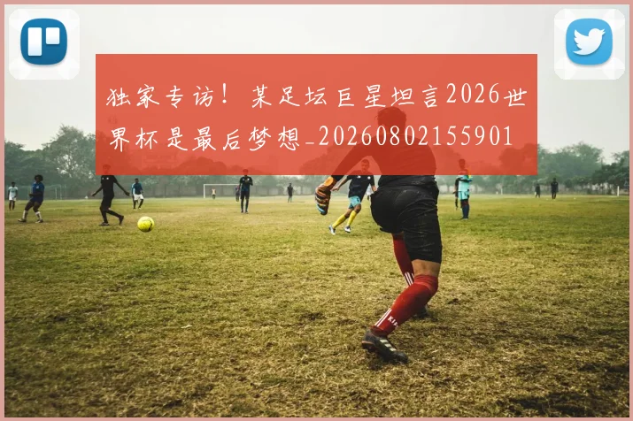 独家专访!某足坛巨星坦言2026世界杯是最后梦想_20260802155901
