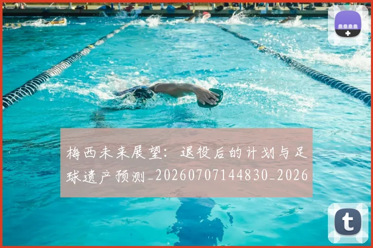 梅西未来展望:退役后的计划与足球遗产预测_20260707144830_20260731181831