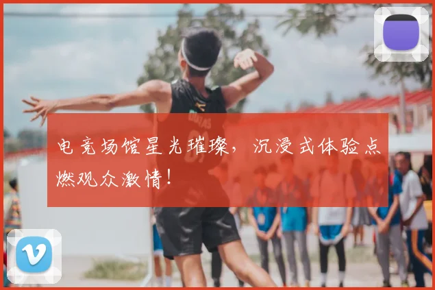 电竞场馆星光璀璨,沉浸式体验点燃观众激情!