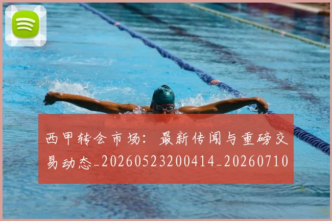 西甲转会市场：最新传闻与重磅交易动态_20260523200414_20260710012957
