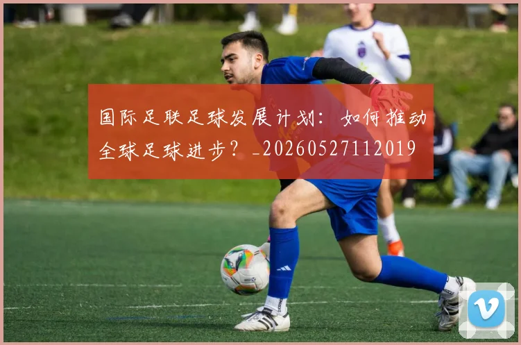 国际足联足球发展计划:如何推动全球足球进步?_20260527112019