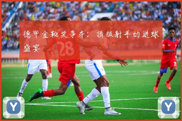 德甲金靴奖争夺:顶级射手的进球盛宴