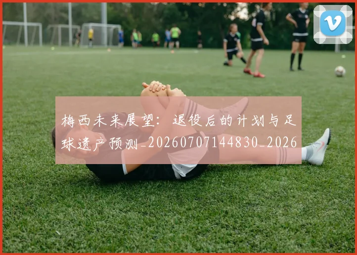 梅西未来展望:退役后的计划与足球遗产预测_20260707144830_20260731181831