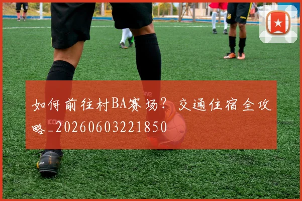 如何前往村BA赛场?交通住宿全攻略_20260603221850